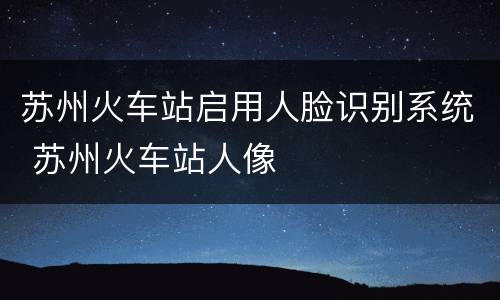 苏州火车站启用人脸识别系统 苏州火车站人像