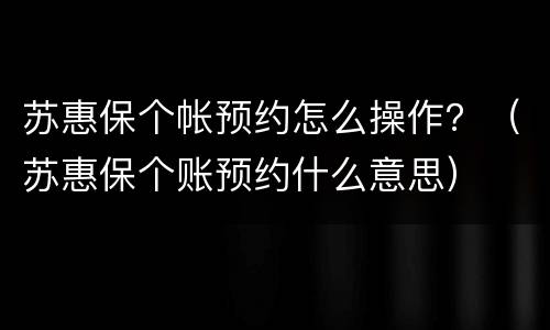 苏惠保个帐预约怎么操作？（苏惠保个账预约什么意思）