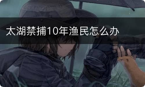 太湖禁捕10年渔民怎么办