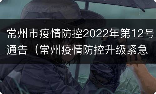 常州市疫情防控2022年第12号通告（常州疫情防控升级紧急通知）