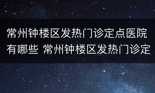 常州钟楼区发热门诊定点医院有哪些 常州钟楼区发热门诊定点医院有哪些呢