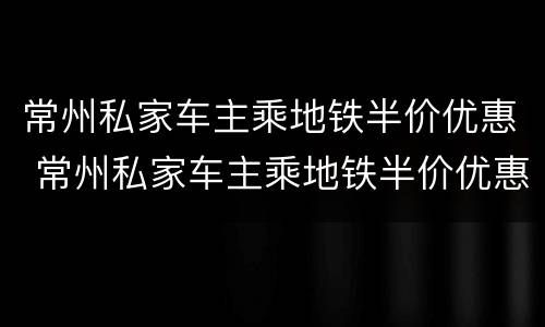 常州私家车主乘地铁半价优惠 常州私家车主乘地铁半价优惠政策