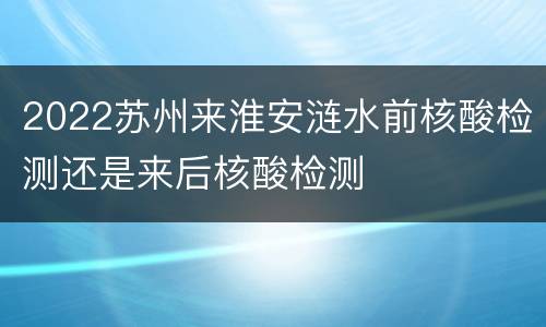 2022苏州来淮安涟水前核酸检测还是来后核酸检测