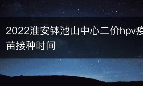 2022淮安钵池山中心二价hpv疫苗接种时间