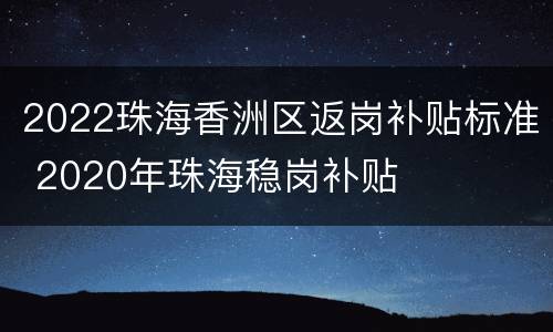2022珠海香洲区返岗补贴标准 2020年珠海稳岗补贴