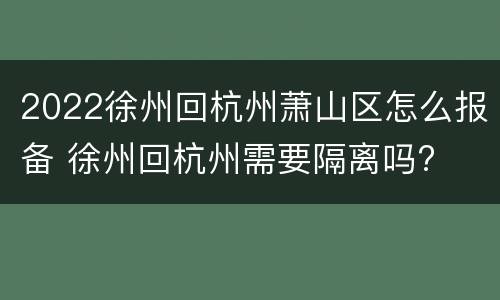 2022徐州回杭州萧山区怎么报备 徐州回杭州需要隔离吗?
