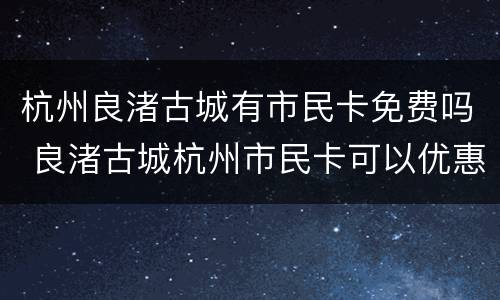 杭州良渚古城有市民卡免费吗 良渚古城杭州市民卡可以优惠吗