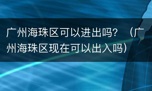 广州海珠区可以进出吗？（广州海珠区现在可以出入吗）