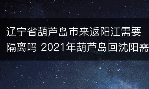 辽宁省葫芦岛市来返阳江需要隔离吗 2021年葫芦岛回沈阳需要隔离吗