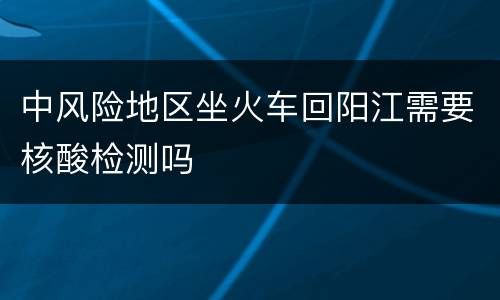 中风险地区坐火车回阳江需要核酸检测吗