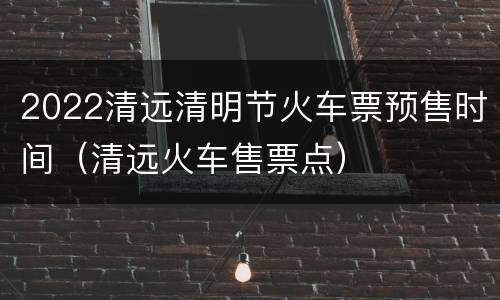 2022清远清明节火车票预售时间（清远火车售票点）