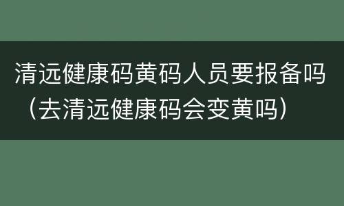 清远健康码黄码人员要报备吗（去清远健康码会变黄吗）