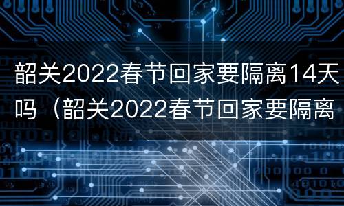 韶关2022春节回家要隔离14天吗（韶关2022春节回家要隔离14天吗今天）