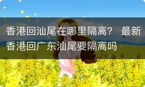 香港回汕尾在哪里隔离？ 最新香港回广东汕尾要隔离吗