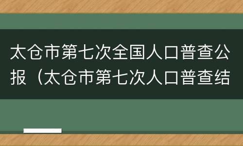 太仓市第七次全国人口普查公报（太仓市第七次人口普查结果）