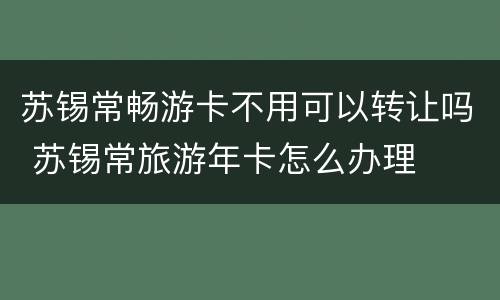 苏锡常畅游卡不用可以转让吗 苏锡常旅游年卡怎么办理
