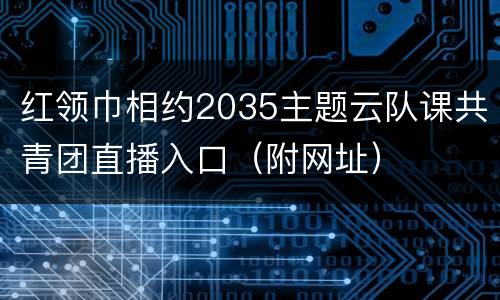 红领巾相约2035主题云队课共青团直播入口（附网址）