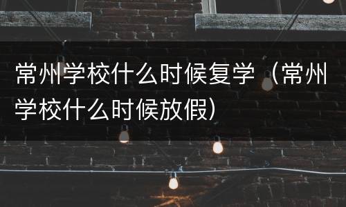 常州学校什么时候复学（常州学校什么时候放假）