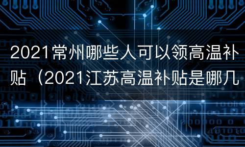 2021常州哪些人可以领高温补贴（2021江苏高温补贴是哪几个月）