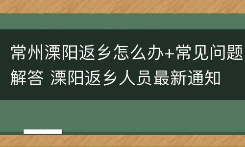 常州溧阳返乡怎么办+常见问题解答 溧阳返乡人员最新通知