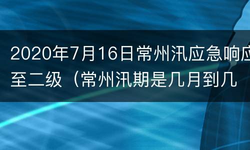 2020年7月16日常州汛应急响应至二级（常州汛期是几月到几月）