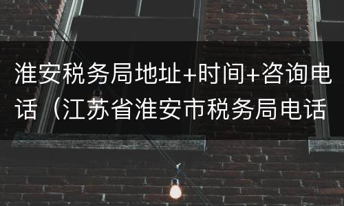 淮安税务局地址+时间+咨询电话（江苏省淮安市税务局电话）