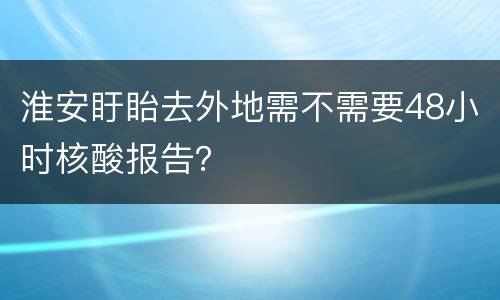 淮安盱眙去外地需不需要48小时核酸报告？