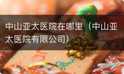 中山亚太医院在哪里（中山亚太医院有限公司）