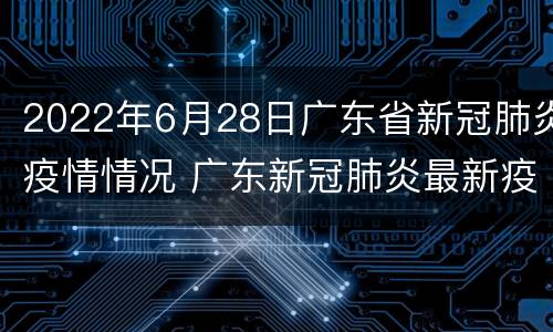 2022年6月28日广东省新冠肺炎疫情情况 广东新冠肺炎最新疫情