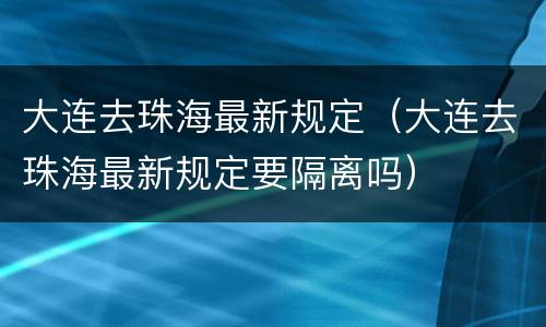 大连去珠海最新规定（大连去珠海最新规定要隔离吗）
