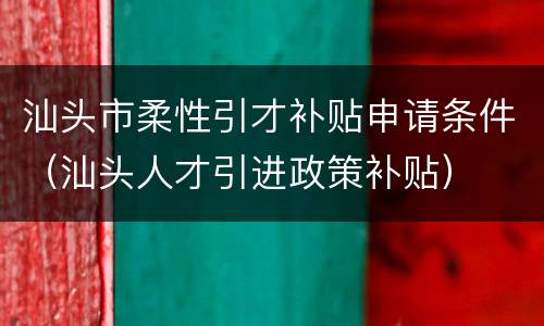 汕头市柔性引才补贴申请条件（汕头人才引进政策补贴）