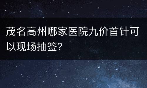 茂名高州哪家医院九价首针可以现场抽签？