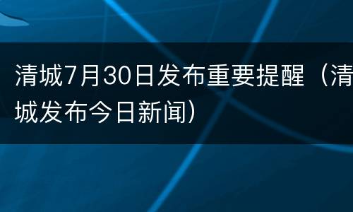 清城7月30日发布重要提醒（清城发布今日新闻）