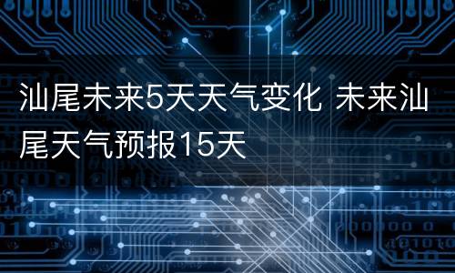 汕尾未来5天天气变化 未来汕尾天气预报15天