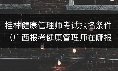 桂林健康管理师考试报名条件（广西报考健康管理师在哪报名）