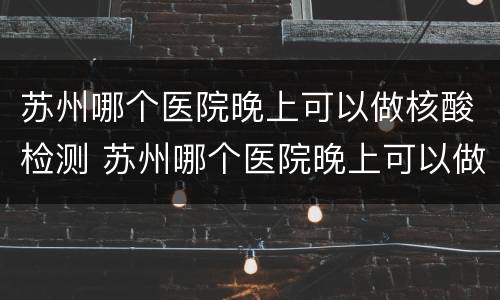 苏州哪个医院晚上可以做核酸检测 苏州哪个医院晚上可以做核酸检测的