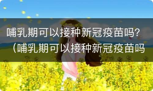 哺乳期可以接种新冠疫苗吗？（哺乳期可以接种新冠疫苗吗?国家卫健委）