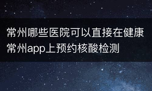 常州哪些医院可以直接在健康常州app上预约核酸检测