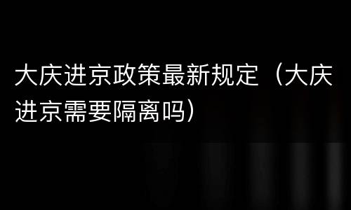 大庆进京政策最新规定（大庆进京需要隔离吗）
