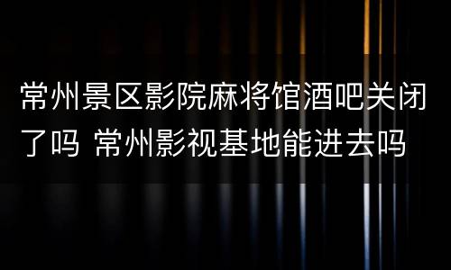 常州景区影院麻将馆酒吧关闭了吗 常州影视基地能进去吗
