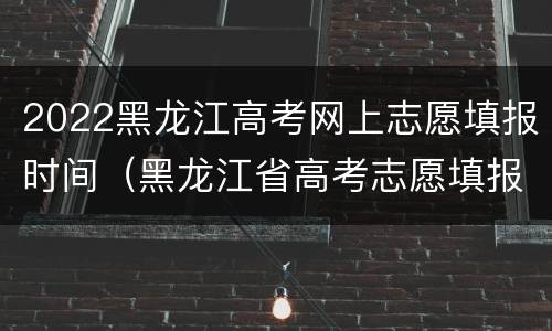 2022黑龙江高考网上志愿填报时间（黑龙江省高考志愿填报时间）