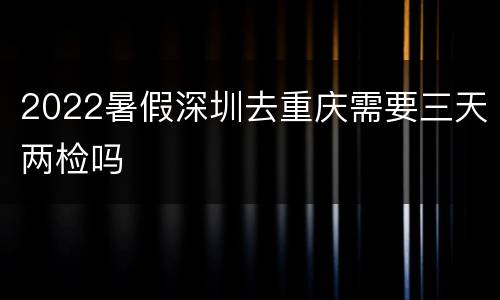 2022暑假深圳去重庆需要三天两检吗