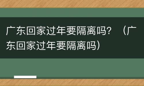 广东回家过年要隔离吗？（广东回家过年要隔离吗）