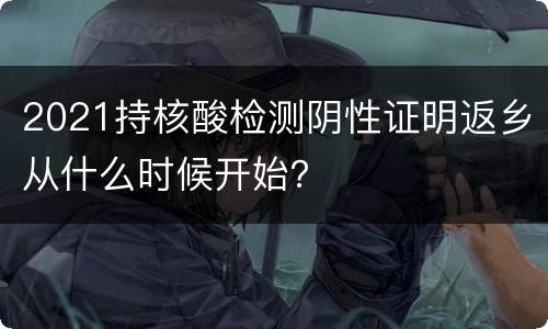 2021持核酸检测阴性证明返乡从什么时候开始？