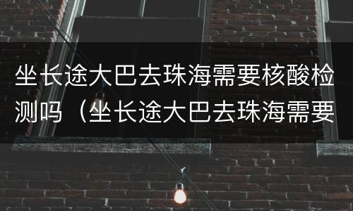 坐长途大巴去珠海需要核酸检测吗（坐长途大巴去珠海需要核酸检测吗今天）
