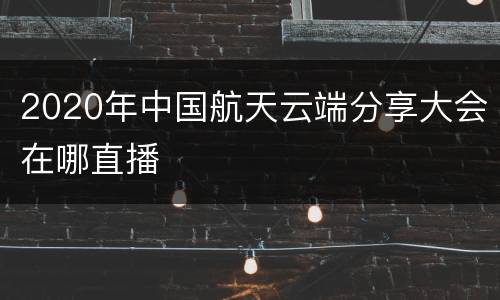 2020年中国航天云端分享大会在哪直播