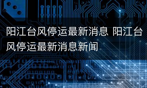 阳江台风停运最新消息 阳江台风停运最新消息新闻