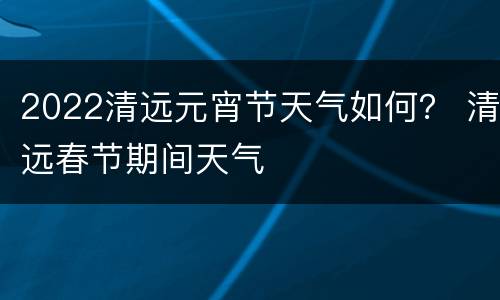 2022清远元宵节天气如何？ 清远春节期间天气