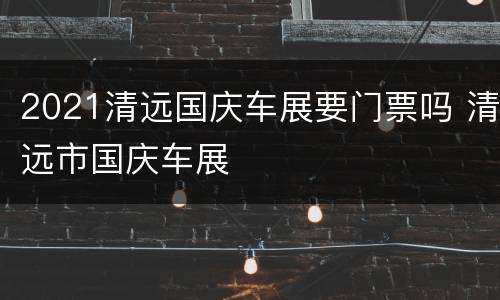 2021清远国庆车展要门票吗 清远市国庆车展