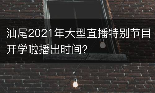 汕尾2021年大型直播特别节目开学啦播出时间？